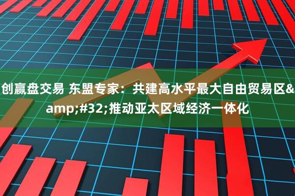 创赢盘交易 东盟专家：共建高水平最大自由贸易区&#32;推动亚太区域经济一体化
