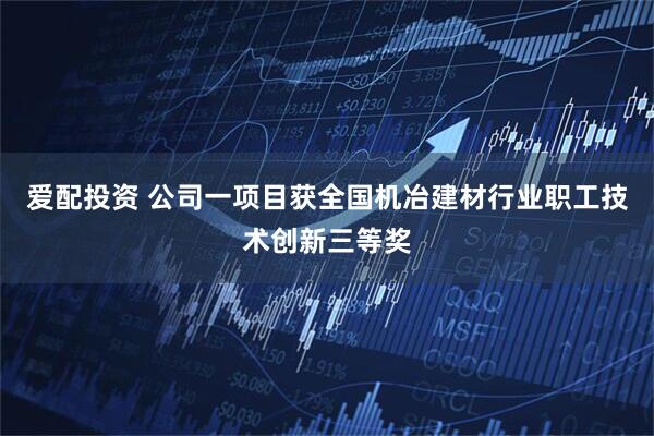 爱配投资 公司一项目获全国机冶建材行业职工技术创新三等奖