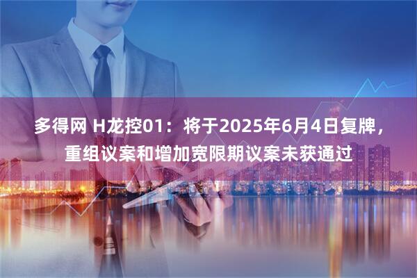 多得网 H龙控01：将于2025年6月4日复牌，重组议案和增加宽限期议案未获通过
