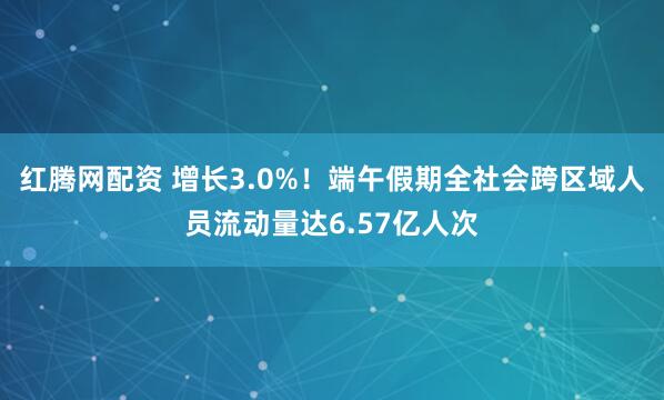 红腾网配资 增长3.0%！端午假期全社会跨区域人员流动量达6.57亿人次
