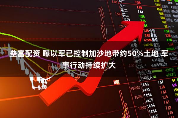 垒富配资 曝以军已控制加沙地带约50%土地 军事行动持续扩大