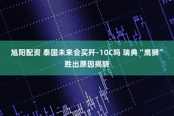 旭阳配资 泰国未来会买歼-10C吗 瑞典“鹰狮”胜出原因揭晓