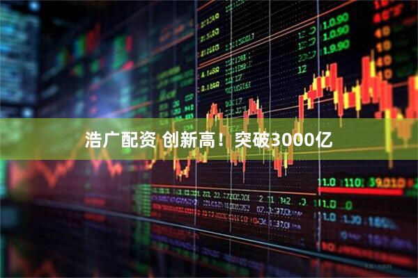 浩广配资 创新高！突破3000亿