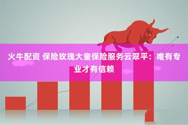 火牛配资 保险玫瑰大童保险服务云翠平：唯有专业才有信赖
