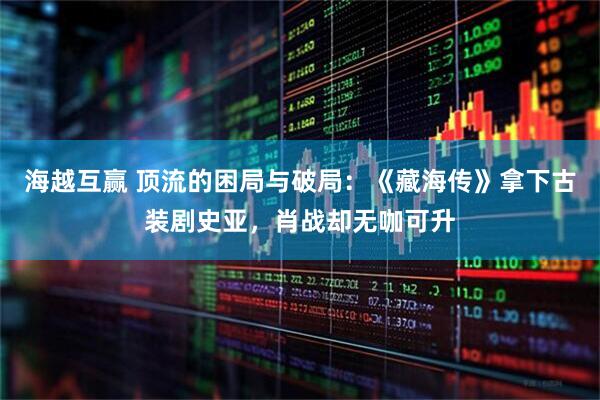 海越互赢 顶流的困局与破局：《藏海传》拿下古装剧史亚，肖战却无咖可升