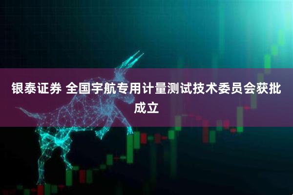 银泰证券 全国宇航专用计量测试技术委员会获批成立