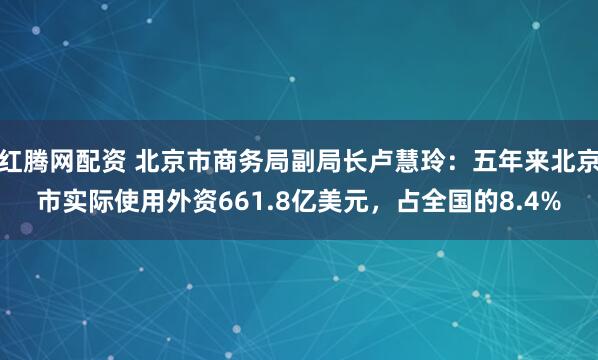 红腾网配资 北京市商务局副局长卢慧玲：五年来北京市实际使用外资661.8亿美元，占全国的8.4%