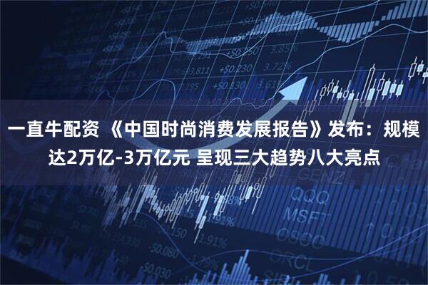 一直牛配资 《中国时尚消费发展报告》发布：规模达2万亿-3万亿元 呈现三大趋势八大亮点