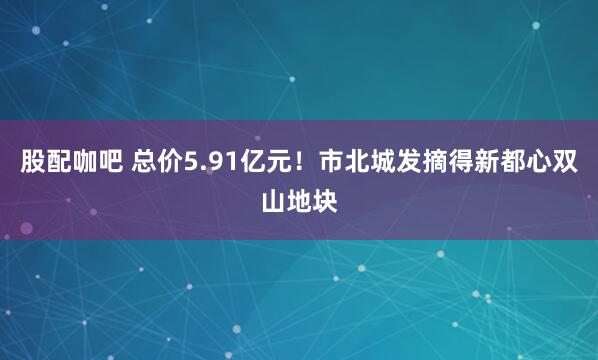 股配咖吧 总价5.91亿元！市北城发摘得新都心双山地块