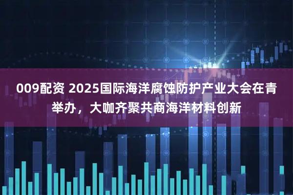 009配资 2025国际海洋腐蚀防护产业大会在青举办，大咖齐聚共商海洋材料创新