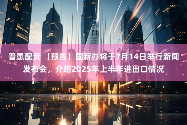 普患配资 【预告】国新办将于7月14日举行新闻发布会，介绍2025年上半年进出口情况