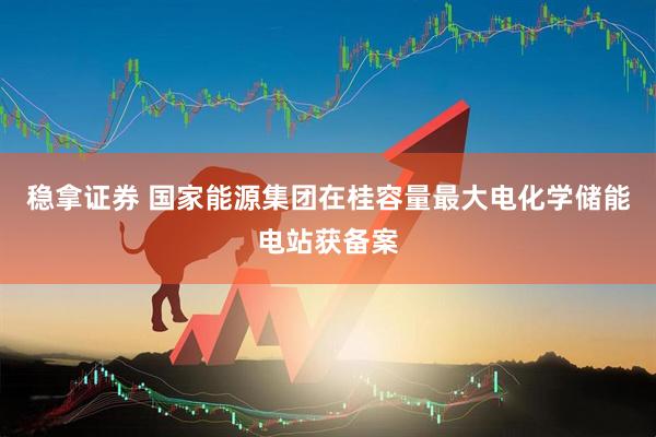 稳拿证券 国家能源集团在桂容量最大电化学储能电站获备案