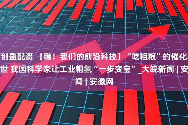 创盈配资 【瞧！我们的前沿科技】“吃粗粮”的催化剂问世 我国科学家让工业粗氢“一步变宝”_大皖新闻 | 安徽网