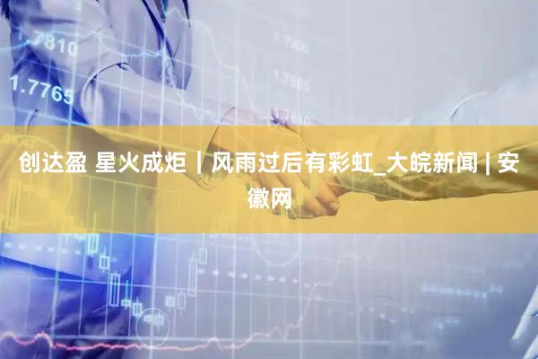 创达盈 星火成炬｜风雨过后有彩虹_大皖新闻 | 安徽网