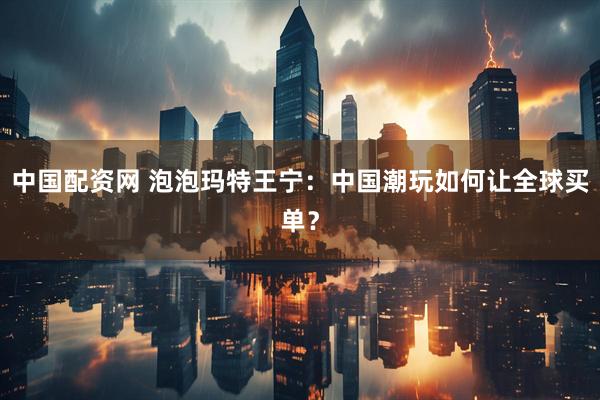 中国配资网 泡泡玛特王宁：中国潮玩如何让全球买单？