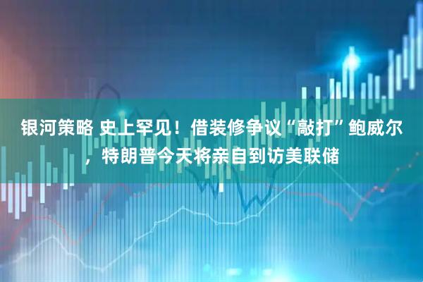 银河策略 史上罕见！借装修争议“敲打”鲍威尔，特朗普今天将亲自到访美联储