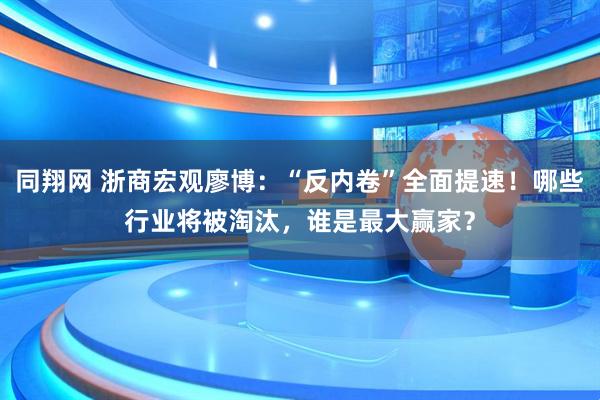 同翔网 浙商宏观廖博：“反内卷”全面提速！哪些行业将被淘汰，谁是最大赢家？