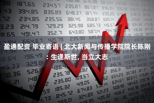 盈通配资 毕业寄语 | 北大新闻与传播学院院长陈刚: 生逢斯世, 当立大志
