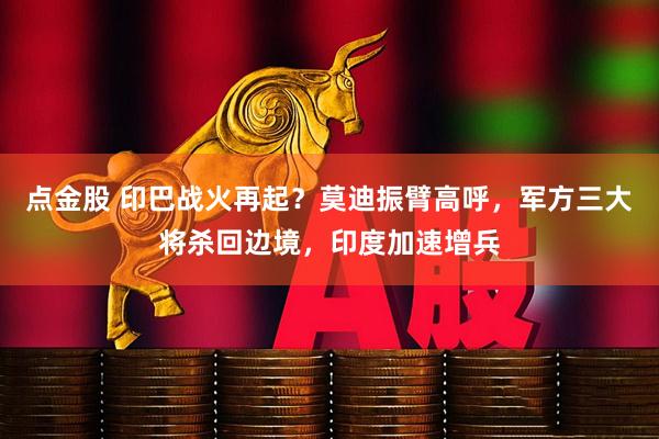 点金股 印巴战火再起？莫迪振臂高呼，军方三大将杀回边境，印度加速增兵