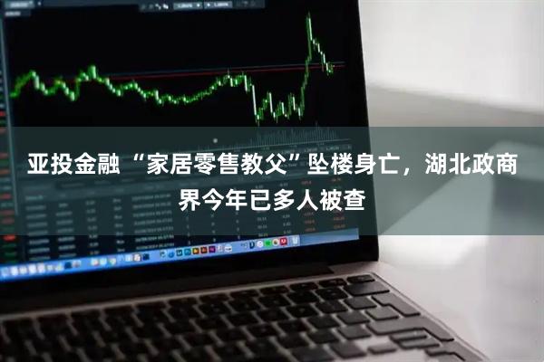 亚投金融 “家居零售教父”坠楼身亡，湖北政商界今年已多人被查