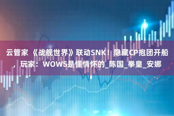 云管家 《战舰世界》联动SNK！隐藏CP抱团开船，玩家：WOWS是懂情怀的_陈国_拳皇_安娜