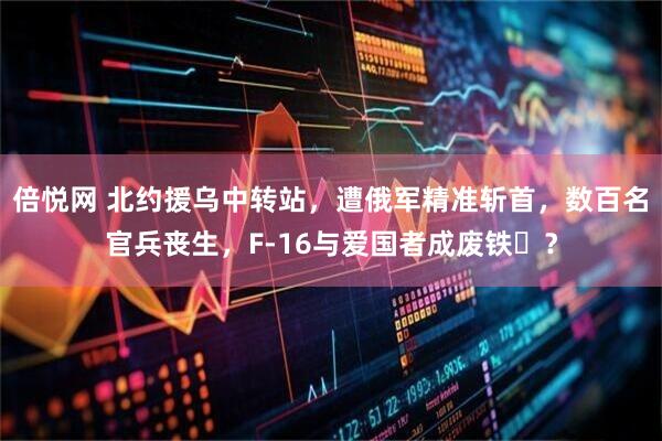 倍悦网 北约援乌中转站，遭俄军精准斩首，数百名官兵丧生，F-16与爱国者成废铁​？