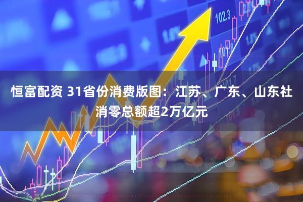 恒富配资 31省份消费版图：江苏、广东、山东社消零总额超2万亿元