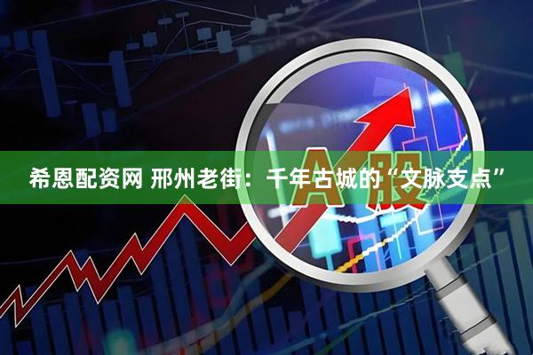 希恩配资网 邢州老街：千年古城的“文脉支点”