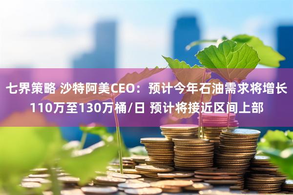 七界策略 沙特阿美CEO：预计今年石油需求将增长110万至130万桶/日 预计将接近区间上部
