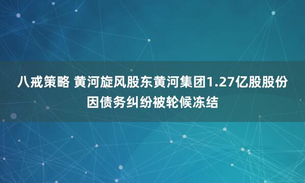 八戒策略 黄河旋风股东黄河集团1.27亿股股份因债务纠纷被轮候冻结
