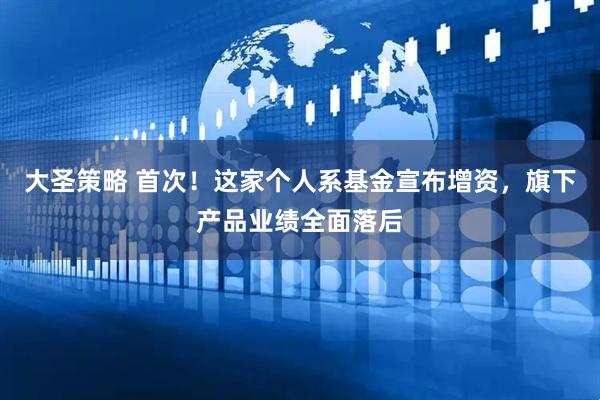 大圣策略 首次！这家个人系基金宣布增资，旗下产品业绩全面落后
