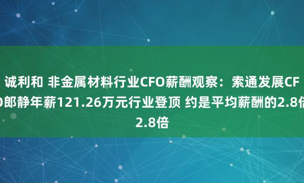 诚利和 非金属材料行业CFO薪酬观察：索通发展CFO郎静年薪121.26万元行业登顶 约是平均薪酬的2.8倍