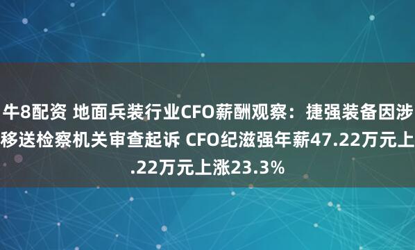 牛8配资 地面兵装行业CFO薪酬观察：捷强装备因涉嫌行贿被移送检察机关审查起诉 CFO纪滋强年薪47.22万元上涨23.3%