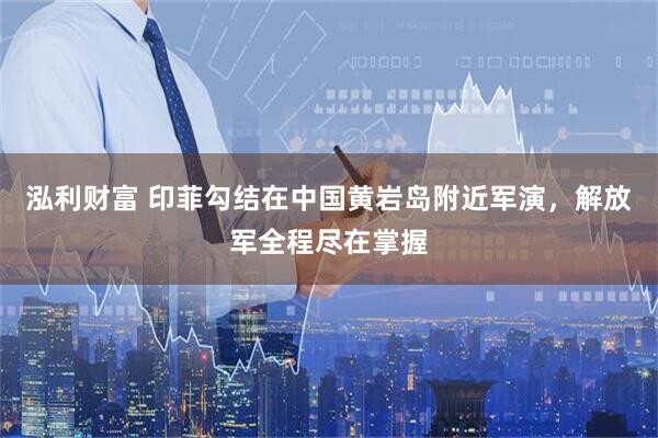 泓利财富 印菲勾结在中国黄岩岛附近军演，解放军全程尽在掌握