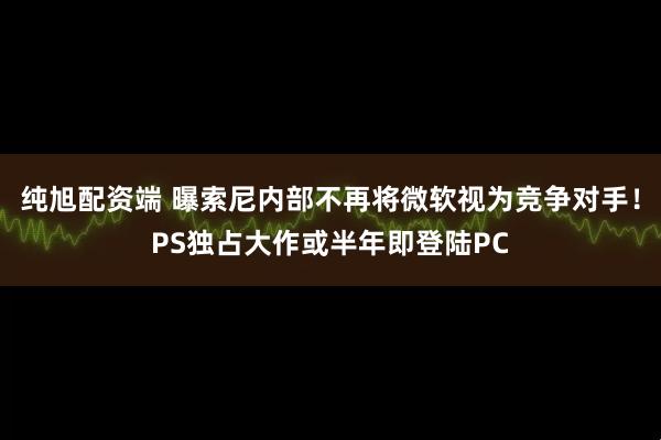 纯旭配资端 曝索尼内部不再将微软视为竞争对手！PS独占大作或半年即登陆PC