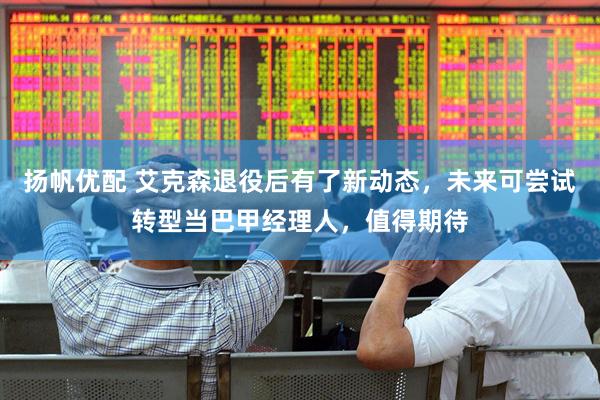 扬帆优配 艾克森退役后有了新动态，未来可尝试转型当巴甲经理人，值得期待