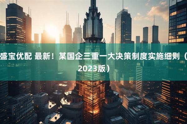 盛宝优配 最新！某国企三重一大决策制度实施细则（2023版）
