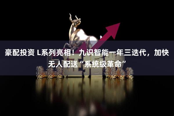 豪配投资 L系列亮相！九识智能一年三迭代，加快无人配送“系统级革命”