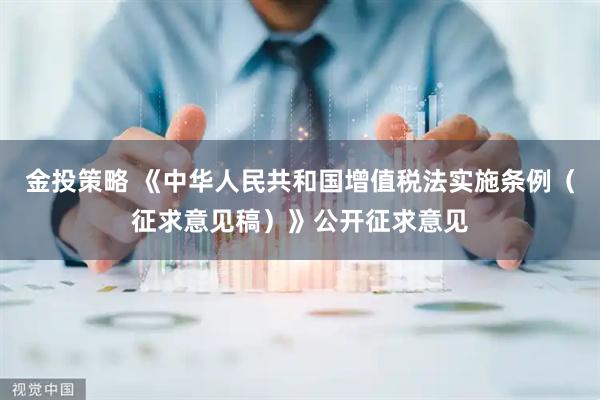 金投策略 《中华人民共和国增值税法实施条例（征求意见稿）》公开征求意见