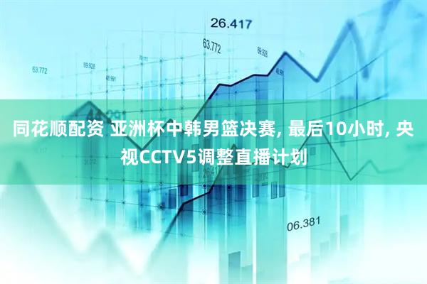 同花顺配资 亚洲杯中韩男篮决赛, 最后10小时, 央视CCTV5调整直播计划