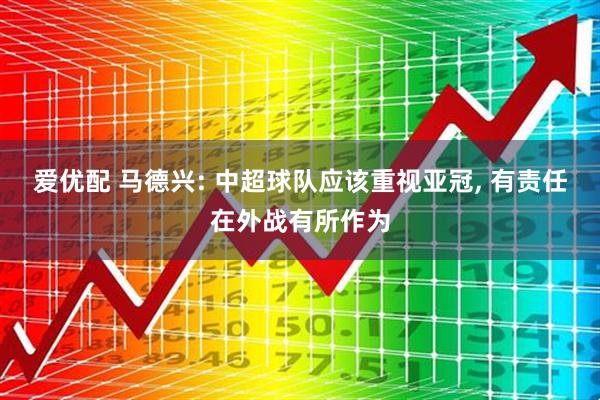 爱优配 马德兴: 中超球队应该重视亚冠, 有责任在外战有所作为