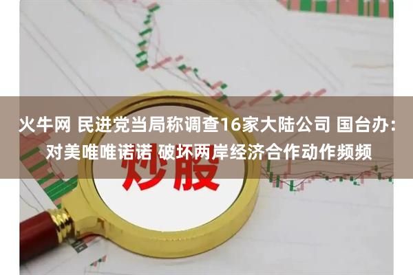 火牛网 民进党当局称调查16家大陆公司 国台办: 对美唯唯诺诺 破坏两岸经济合作动作频频