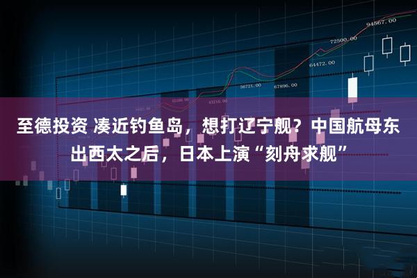 至德投资 凑近钓鱼岛，想打辽宁舰？中国航母东出西太之后，日本上演“刻舟求舰”