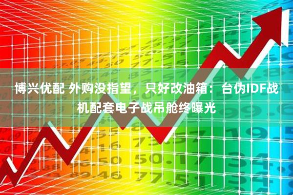 博兴优配 外购没指望，只好改油箱：台伪IDF战机配套电子战吊舱终曝光