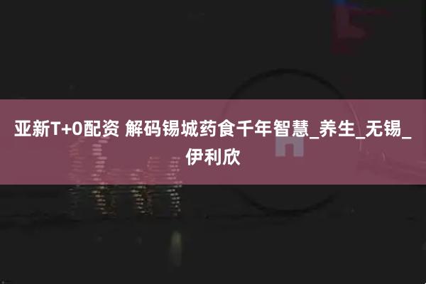 亚新T+0配资 解码锡城药食千年智慧_养生_无锡_伊利欣