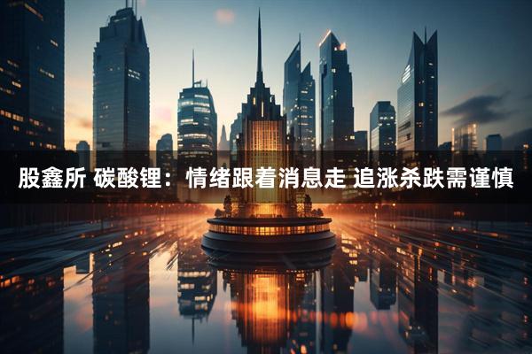 股鑫所 碳酸锂：情绪跟着消息走 追涨杀跌需谨慎